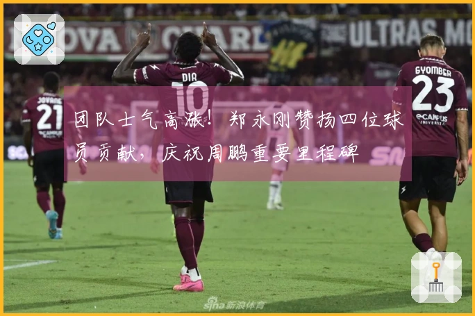 团队士气高涨！郑永刚赞扬四位球员贡献，庆祝周鹏重要里程碑