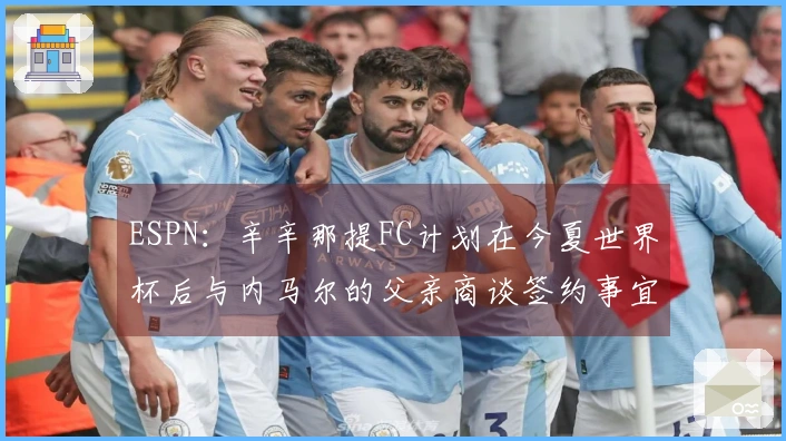ESPN：辛辛那提FC计划在今夏世界杯后与内马尔的父亲商谈签约事宜