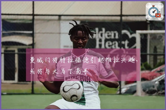 曼城门将特拉福德引起维拉兴趣，或将与大马丁易手