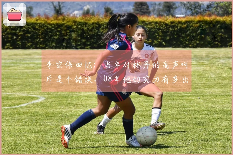 李宗伟回忆：当年对林丹的高声呵斥是个错误，08年他的实力有多出众