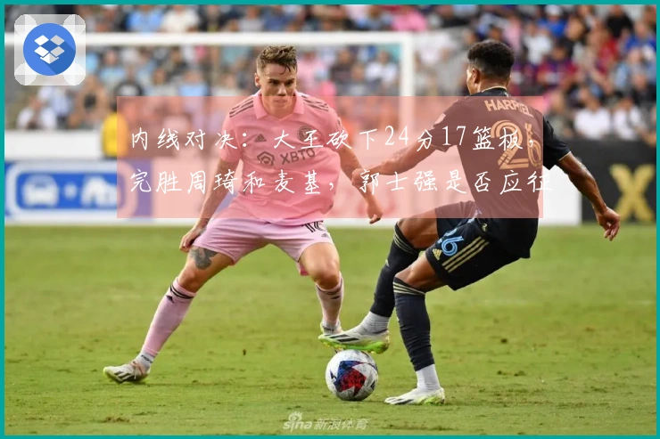 内线对决：大王砍下24分17篮板，完胜周琦和麦基，郭士强是否应征召？