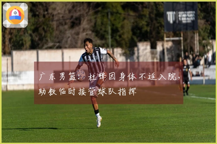 广东男篮：杜锋因身体不适入院，助教临时接管球队指挥