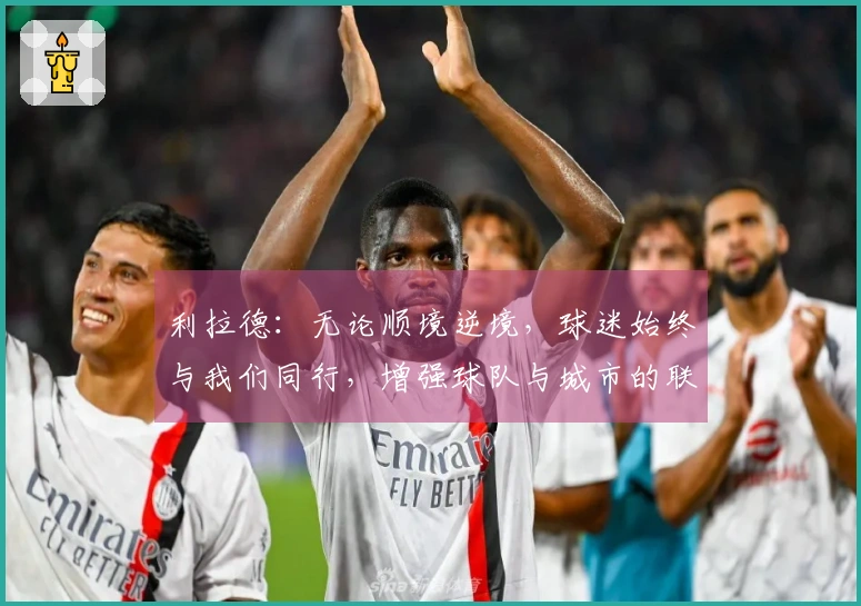 利拉德：无论顺境逆境，球迷始终与我们同行，增强球队与城市的联系