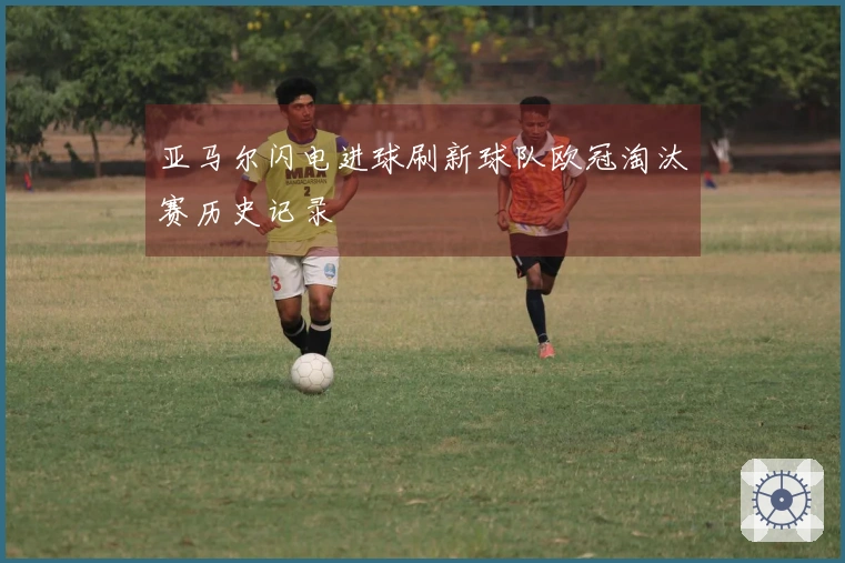 亚马尔闪电进球刷新球队欧冠淘汰赛历史记录