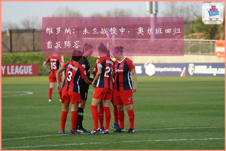 维罗纳：米兰战役中，奥尔班回归首发阵容