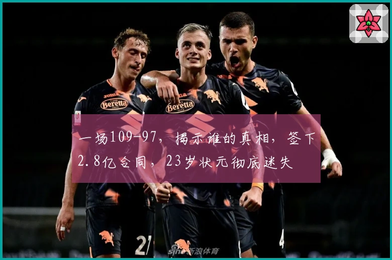 一场109-97，揭示谁的真相，签下2.8亿合同，23岁状元彻底迷失