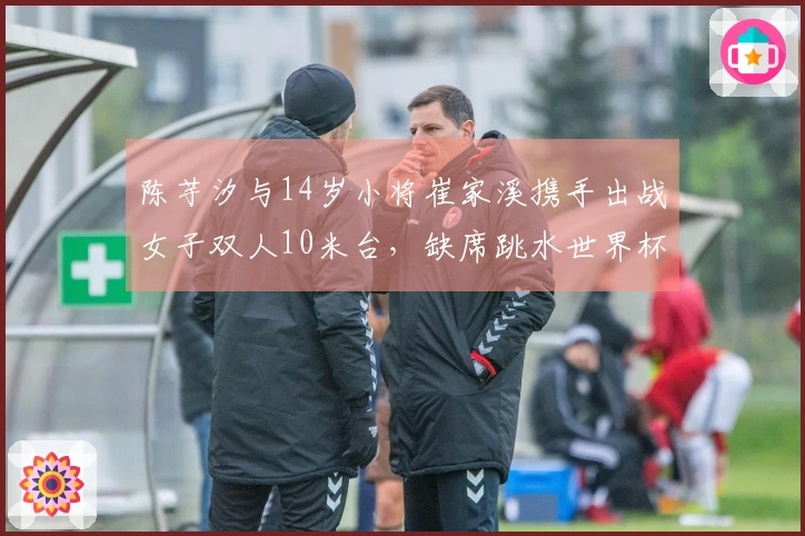 陈芋汐与14岁小将崔家溪携手出战女子双人10米台，缺席跳水世界杯总决赛的全红婵引人关注