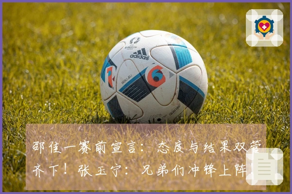 邵佳一赛前宣言：态度与结果双管齐下！张玉宁：兄弟们冲锋上阵！