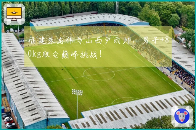 福建朱龙伟与山西尹雨帅，男子+80kg联合巅峰挑战！