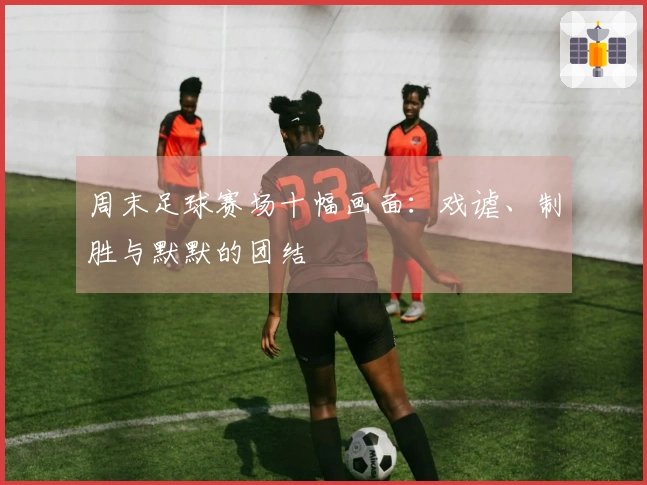 周末足球赛场十幅画面：戏谑、制胜与默默的团结