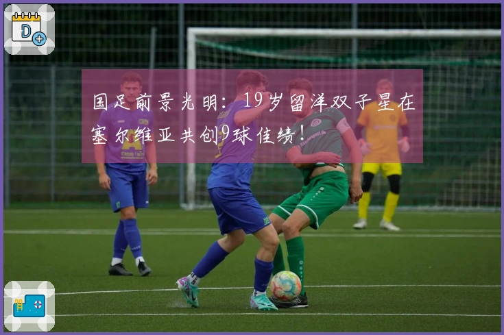 国足前景光明：19岁留洋双子星在塞尔维亚共创9球佳绩！
