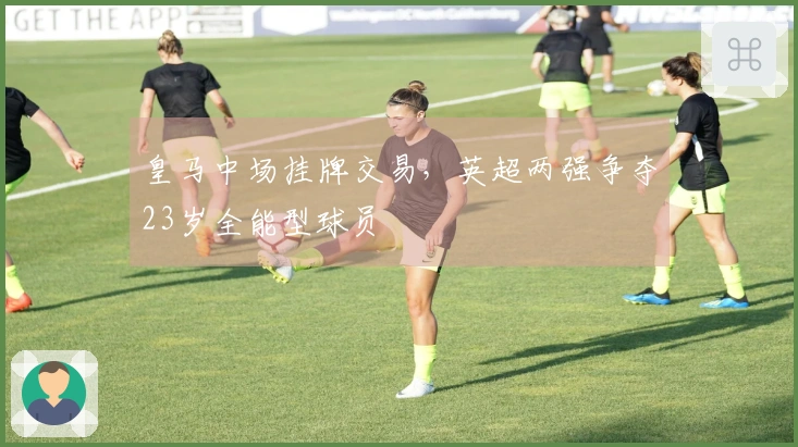 皇马中场挂牌交易，英超两强争夺23岁全能型球员