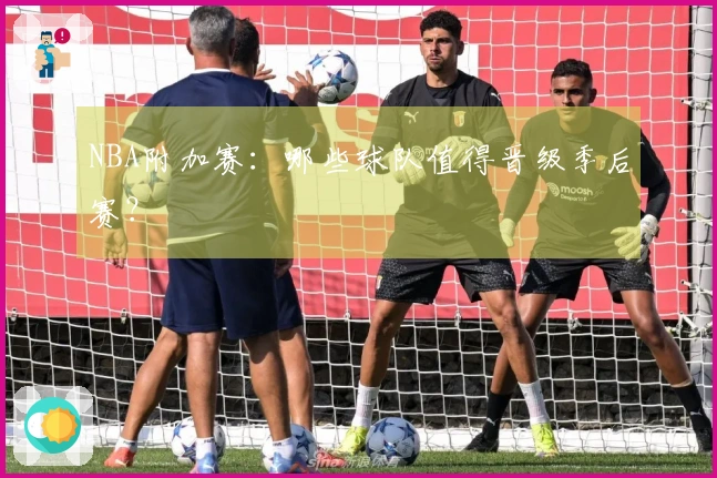 NBA附加赛：哪些球队值得晋级季后赛？