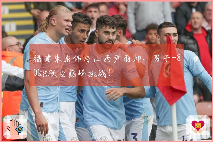 福建朱龙伟与山西尹雨帅，男子+80kg联合巅峰挑战！