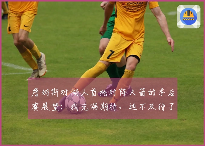 詹姆斯对湖人首轮对阵火箭的季后赛展望：我充满期待，迫不及待了