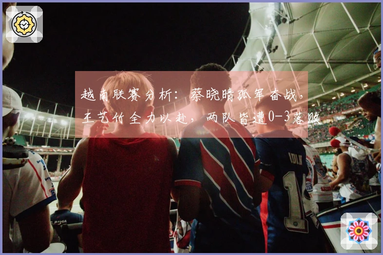 越南联赛分析：蔡晓晴孤军奋战，王艺竹全力以赴，两队皆遭0-3落败