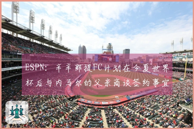 ESPN：辛辛那提FC计划在今夏世界杯后与内马尔的父亲商谈签约事宜