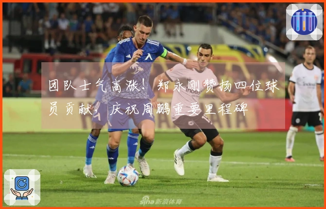 团队士气高涨！郑永刚赞扬四位球员贡献，庆祝周鹏重要里程碑